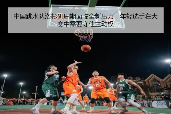 中国跳水队洛杉矶周期面临全新压力，年轻选手在大赛中需要守住主动权